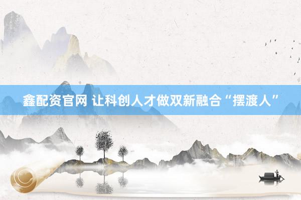 鑫配资官网 让科创人才做双新融合“摆渡人”