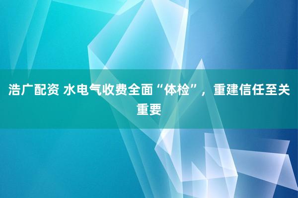 浩广配资 水电气收费全面“体检”，重建信任至关重要