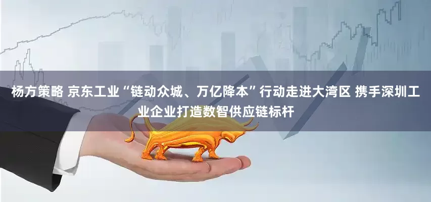 杨方策略 京东工业“链动众城、万亿降本”行动走进大湾区 携手深圳工业企业打造数智供应链标杆