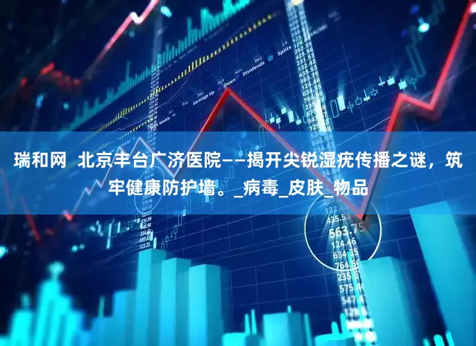 瑞和网  北京丰台广济医院——揭开尖锐湿疣传播之谜，筑牢健康防护墙。_病毒_皮肤_物品