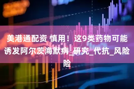 美港通配资 慎用！这9类药物可能诱发阿尔茨海默病_研究_代抗_风险