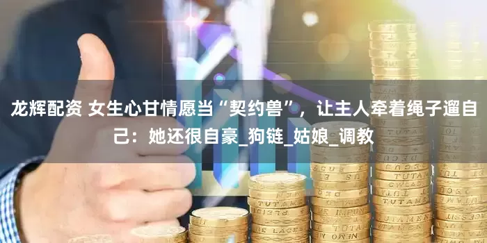 龙辉配资 女生心甘情愿当“契约兽”，让主人牵着绳子遛自己：她还很自豪_狗链_姑娘_调教