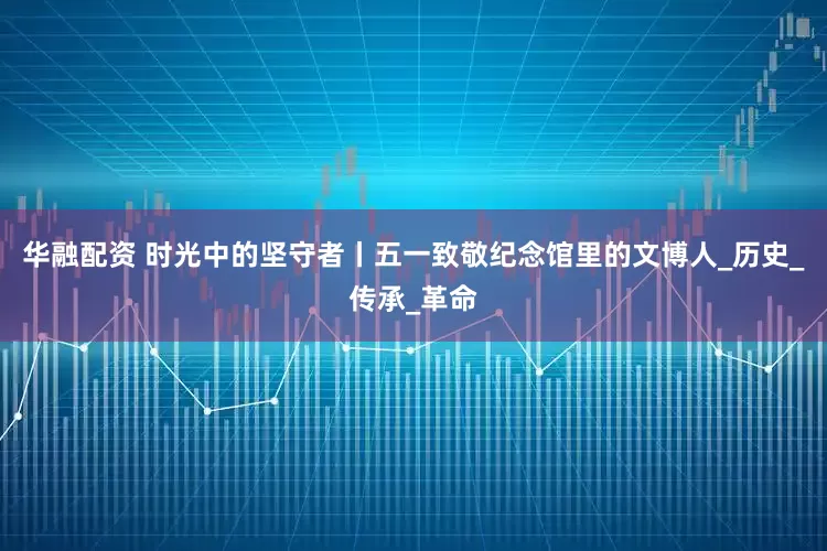 华融配资 时光中的坚守者丨五一致敬纪念馆里的文博人_历史_传承_革命