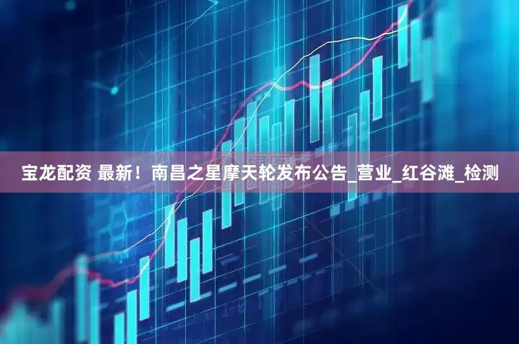 宝龙配资 最新！南昌之星摩天轮发布公告_营业_红谷滩_检测