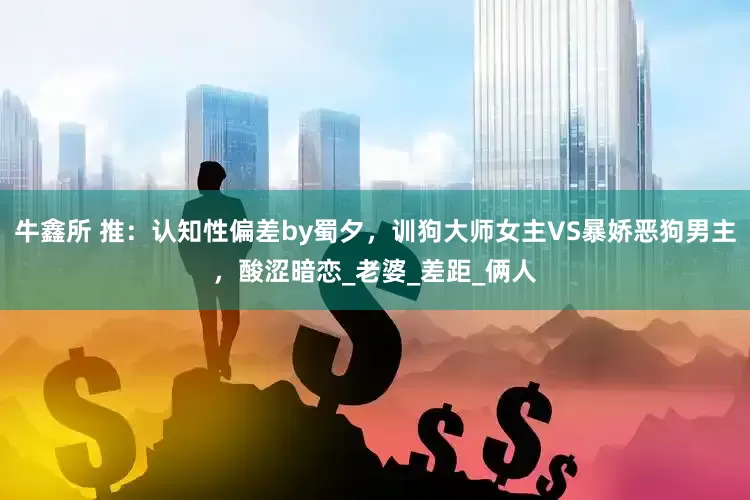 牛鑫所 推：认知性偏差by蜀夕，训狗大师女主VS暴娇恶狗男主，酸涩暗恋_老婆_差距_俩人
