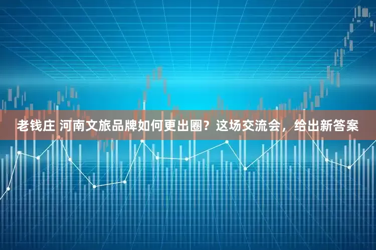 老钱庄 河南文旅品牌如何更出圈？这场交流会，给出新答案