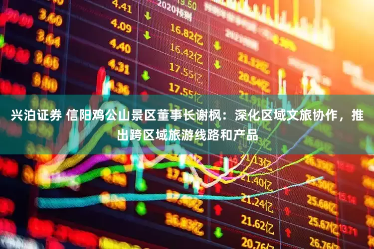 兴泊证券 信阳鸡公山景区董事长谢枫：深化区域文旅协作，推出跨区域旅游线路和产品