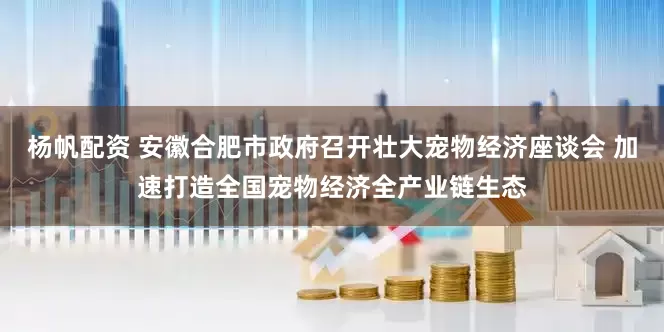 杨帆配资 安徽合肥市政府召开壮大宠物经济座谈会 加速打造全国宠物经济全产业链生态