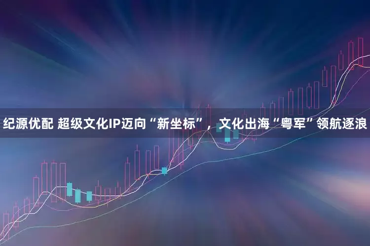 纪源优配 超级文化IP迈向“新坐标”，文化出海“粤军”领航逐浪