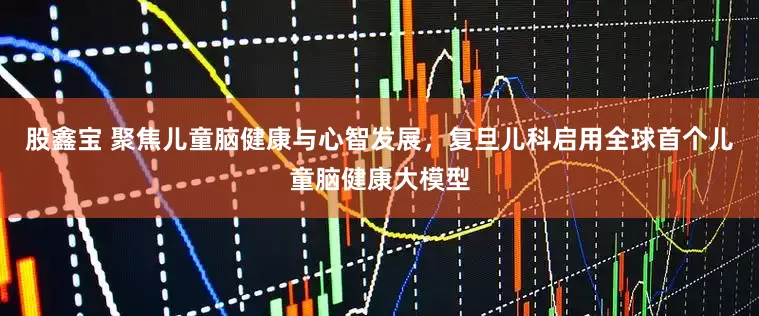 股鑫宝 聚焦儿童脑健康与心智发展，复旦儿科启用全球首个儿童脑健康大模型