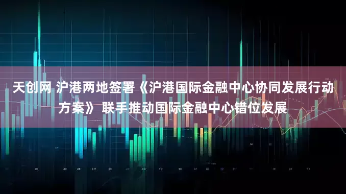 天创网 沪港两地签署《沪港国际金融中心协同发展行动方案》 联手推动国际金融中心错位发展