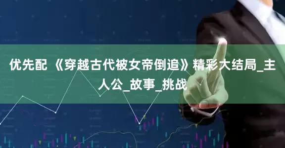 优先配 《穿越古代被女帝倒追》精彩大结局_主人公_故事_挑战