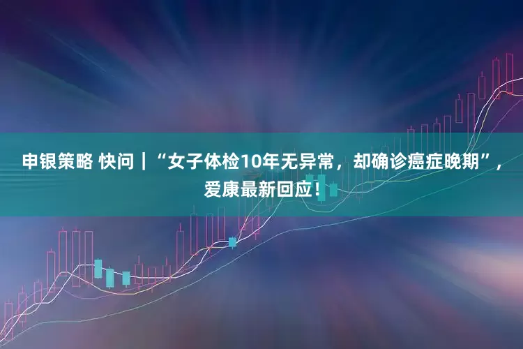 申银策略 快问｜“女子体检10年无异常，却确诊癌症晚期”，爱康最新回应！