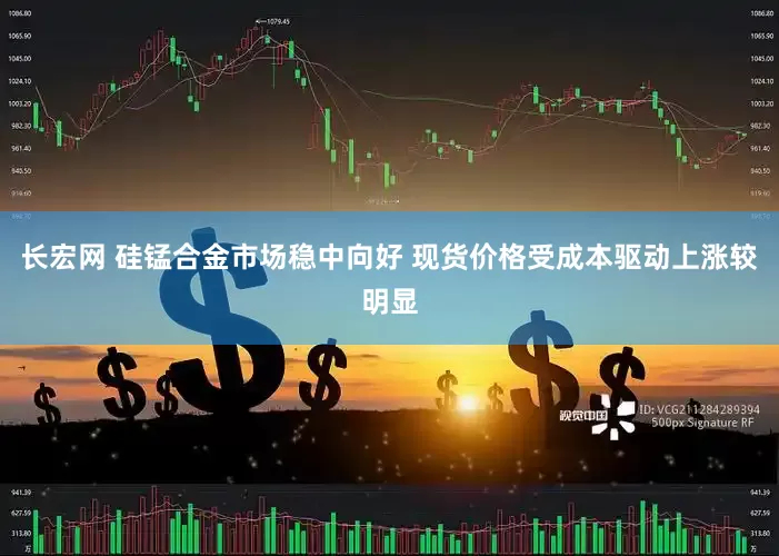 长宏网 硅锰合金市场稳中向好 现货价格受成本驱动上涨较明显