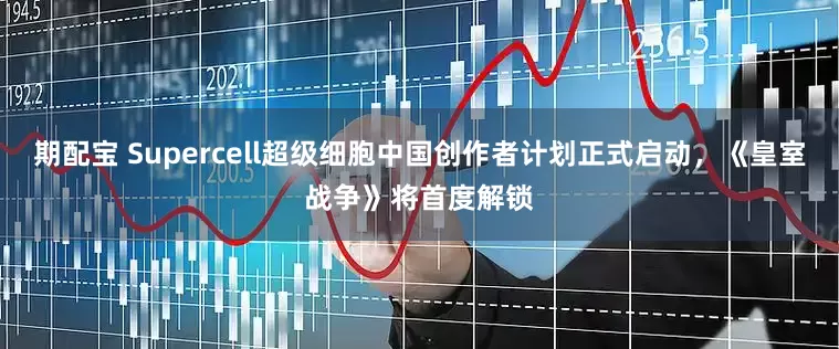 期配宝 Supercell超级细胞中国创作者计划正式启动，《皇室战争》将首度解锁