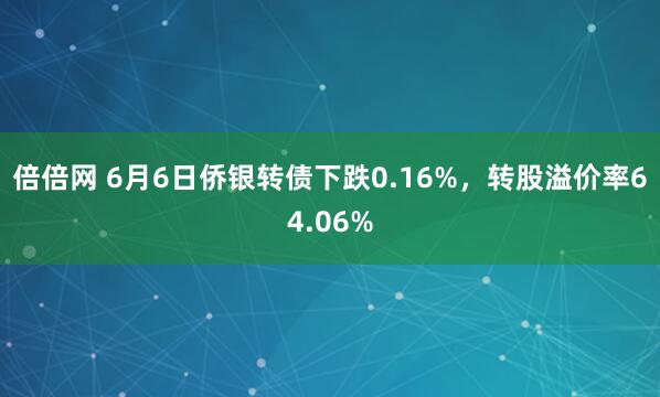 倍倍网 6月6日侨银转债下跌0.16%，转股溢价率64.06%