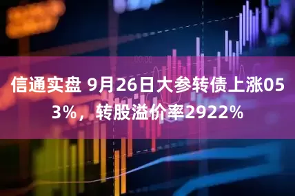 信通实盘 9月26日大参转债上涨053%，转股溢价率2922%