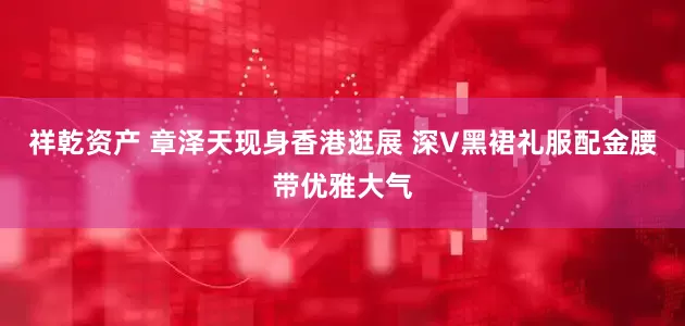 祥乾资产 章泽天现身香港逛展 深V黑裙礼服配金腰带优雅大气